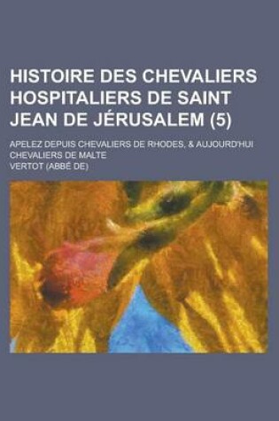 Cover of Histoire Des Chevaliers Hospitaliers de Saint Jean de Jerusalem; Apelez Depuis Chevaliers de Rhodes, & Aujourd'hui Chevaliers de Malte (5 )