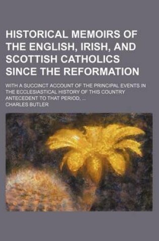 Cover of Historical Memoirs of the English, Irish, and Scottish Catholics Since the Reformation; With a Succinct Account of the Principal Events in the Ecclesiastical History of This Country Antecedent to That Period,