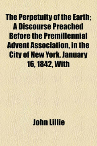 Cover of The Perpetuity of the Earth; A Discourse Preached Before the Premillennial Advent Association, in the City of New York, January 16, 1842, with