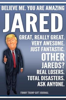 Book cover for Funny Trump Journal - Believe Me. You Are Amazing Jared Great, Really Great. Very Awesome. Just Fantastic. Other Jareds? Real Losers. Total Disasters. Ask Anyone. Funny Trump Gift Journal