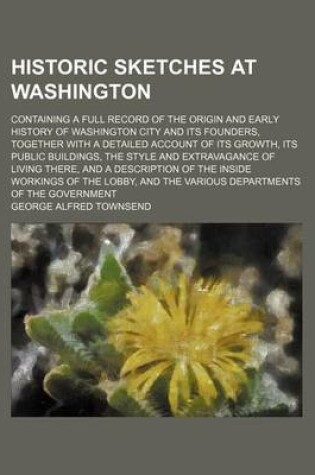 Cover of Historic Sketches at Washington; Containing a Full Record of the Origin and Early History of Washington City and Its Founders, Together with a Detailed Account of Its Growth, Its Public Buildings, the Style and Extravagance of Living There, and a Descript