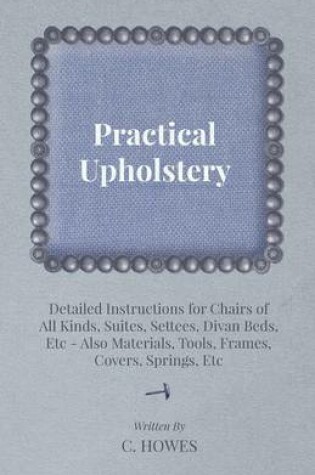 Cover of Practical Upholstery - Detailed Instructions for Chairs of All Kinds, Suites, Settees, Divan Beds, Etc - Also Materials, Tools, Frames, Covers, Springs, Etc