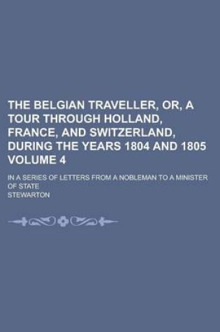 Cover of The Belgian Traveller, Or, a Tour Through Holland, France, and Switzerland, During the Years 1804 and 1805; In a Series of Letters from a Nobleman to a Minister of State Volume 4