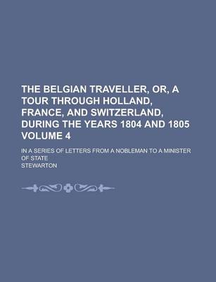 Book cover for The Belgian Traveller, Or, a Tour Through Holland, France, and Switzerland, During the Years 1804 and 1805; In a Series of Letters from a Nobleman to a Minister of State Volume 4