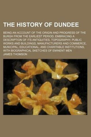 Cover of The History of Dundee; Being an Account of the Origin and Progress of the Burgh from the Earliest Period, Embracing a Description of Its Antiquities, Topography, Public Works and Buildings, Manufacturers and Commerce, Municipal, Educational, and Charitabl