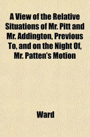Cover of A View of the Relative Situations of Mr. Pitt and Mr. Addington, Previous To, and on the Night Of, Mr. Patten's Motion