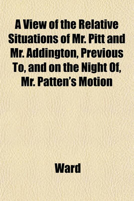 Book cover for A View of the Relative Situations of Mr. Pitt and Mr. Addington, Previous To, and on the Night Of, Mr. Patten's Motion