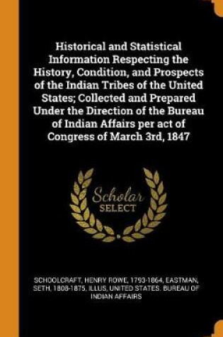 Cover of Historical and Statistical Information Respecting the History, Condition, and Prospects of the Indian Tribes of the United States; Collected and Prepared Under the Direction of the Bureau of Indian Affairs Per Act of Congress of March 3rd, 1847