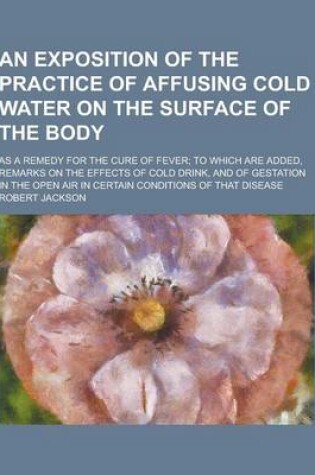 Cover of An Exposition of the Practice of Affusing Cold Water on the Surface of the Body; As a Remedy for the Cure of Fever; To Which Are Added, Remarks on Th