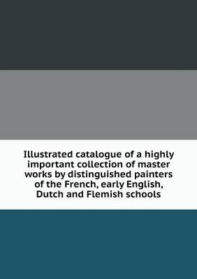 Book cover for Illustrated catalogue of a highly important collection of master works by distinguished painters of the French, early English, Dutch and Flemish schools