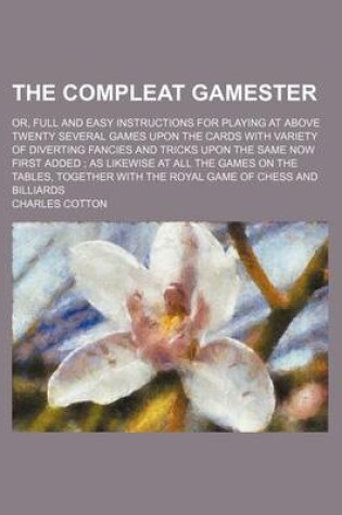 Cover of The Compleat Gamester; Or, Full and Easy Instructions for Playing at Above Twenty Several Games Upon the Cards with Variety of Diverting Fancies and Tricks Upon the Same Now First Added as Likewise at All the Games on the Tables, Together with the Royal