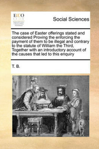 Cover of The case of Easter offerings stated and considered Proving the enforcing the payment of them to be illegal and contrary to the statute of William the Third, Together with an introductory account of the causes that led to this enquiry