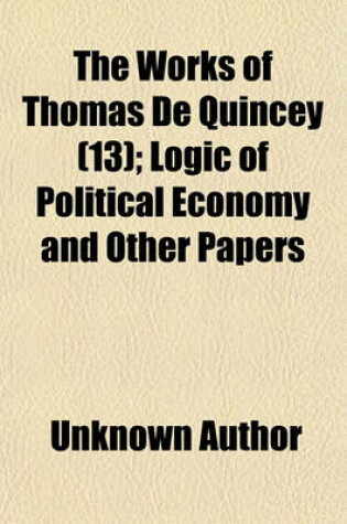 Cover of The Works of Thomas de Quincey; Logic of Political Economy and Other Papers Volume 13