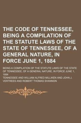 Cover of The Code of Tennessee, Being a Compilation of the Statute Laws of the State of Tennessee, of a General Nature, in Force June 1, 1884; Being a Compilation of the Statute Laws of the State of Tennessee, of a General Nature, in Force June 1, 1884