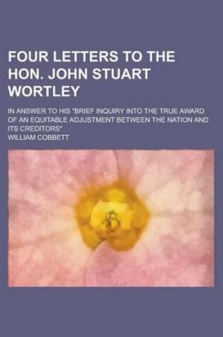 Cover of Four Letters to the Hon. John Stuart Wortley; In Answer to His Brief Inquiry Into the True Award of an Equitable Adjustment Between the Nation and Its