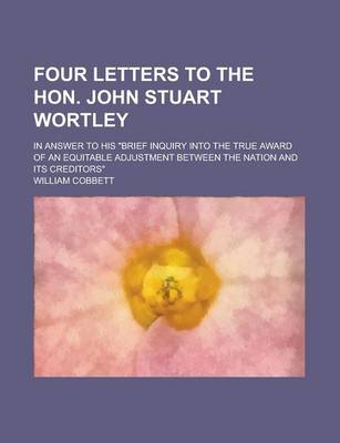 Book cover for Four Letters to the Hon. John Stuart Wortley; In Answer to His Brief Inquiry Into the True Award of an Equitable Adjustment Between the Nation and Its