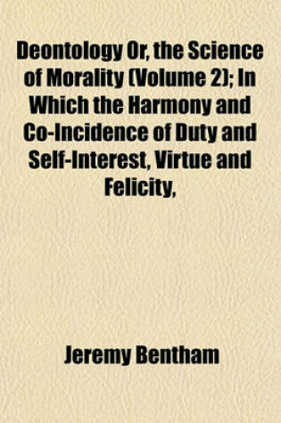 Cover of Deontology Or, the Science of Morality (Volume 2); In Which the Harmony and Co-Incidence of Duty and Self-Interest, Virtue and Felicity,