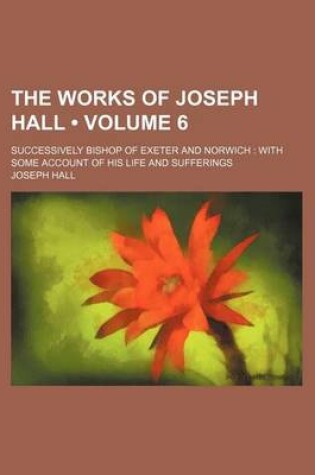 Cover of The Works of Joseph Hall (Volume 6); Successively Bishop of Exeter and Norwich with Some Account of His Life and Sufferings