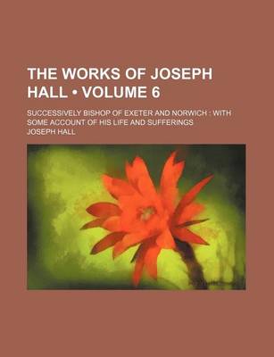 Book cover for The Works of Joseph Hall (Volume 6); Successively Bishop of Exeter and Norwich with Some Account of His Life and Sufferings