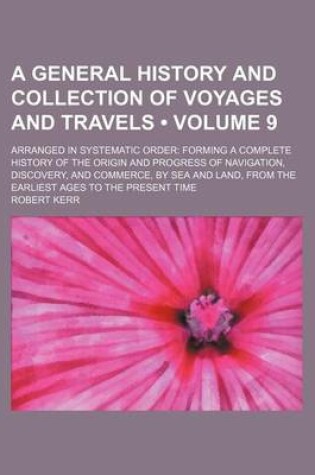 Cover of A General History and Collection of Voyages and Travels (Volume 9); Arranged in Systematic Order Forming a Complete History of the Origin and Progress of Navigation, Discovery, and Commerce, by Sea and Land, from the Earliest Ages to the Present Time