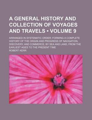Book cover for A General History and Collection of Voyages and Travels (Volume 9); Arranged in Systematic Order Forming a Complete History of the Origin and Progress of Navigation, Discovery, and Commerce, by Sea and Land, from the Earliest Ages to the Present Time