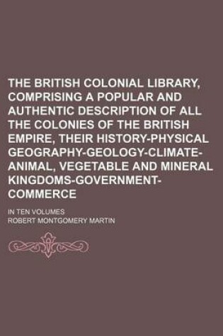 Cover of The British Colonial Library, Comprising a Popular and Authentic Description of All the Colonies of the British Empire, Their History-Physical Geography-Geology-Climate-Animal, Vegetable and Mineral Kingdoms-Government-Commerce; In Ten Volumes