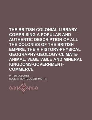 Book cover for The British Colonial Library, Comprising a Popular and Authentic Description of All the Colonies of the British Empire, Their History-Physical Geography-Geology-Climate-Animal, Vegetable and Mineral Kingdoms-Government-Commerce; In Ten Volumes