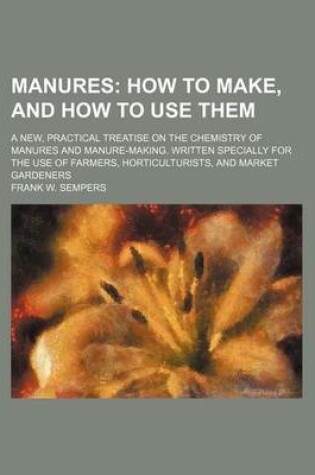 Cover of Manures; How to Make, and How to Use Them. a New, Practical Treatise on the Chemistry of Manures and Manure-Making. Written Specially for the Use of Farmers, Horticulturists, and Market Gardeners