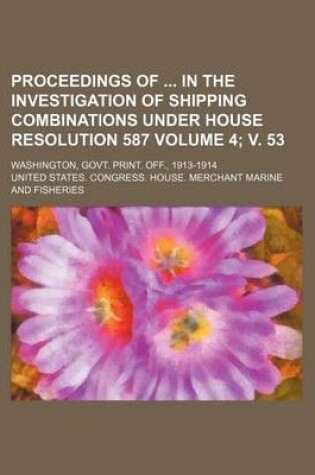 Cover of Proceedings of in the Investigation of Shipping Combinations Under House Resolution 587 Volume 4; V. 53; Washington, Govt. Print. Off., 1913-1914