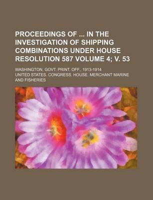 Book cover for Proceedings of in the Investigation of Shipping Combinations Under House Resolution 587 Volume 4; V. 53; Washington, Govt. Print. Off., 1913-1914