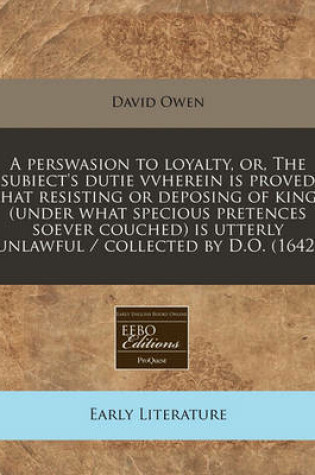 Cover of A Perswasion to Loyalty, Or, the Subiect's Dutie Vvherein Is Proved That Resisting or Deposing of Kings (Under What Specious Pretences Soever Couched) Is Utterly Unlawful / Collected by D.O. (1642)