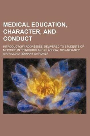 Cover of Medical Education, Character, and Conduct; Introductory Addresses, Delivered to Students of Medicine in Edinburgh and Glasgow, 1855-1866-1882