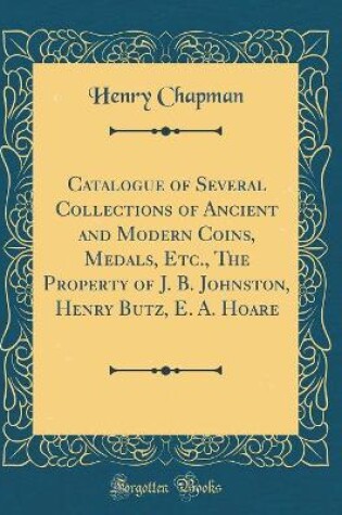 Cover of Catalogue of Several Collections of Ancient and Modern Coins, Medals, Etc., the Property of J. B. Johnston, Henry Butz, E. A. Hoare (Classic Reprint)