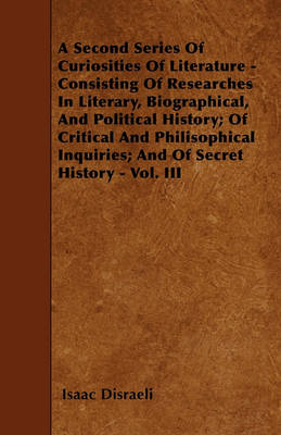 Book cover for A Second Series Of Curiosities Of Literature - Consisting Of Researches In Literary, Biographical, And Political History; Of Critical And Philisophical Inquiries; And Of Secret History - Vol. III