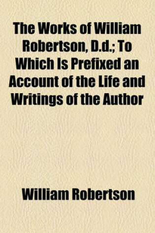 Cover of The Works of William Robertson, D.D.; To Which Is Prefixed an Account of the Life and Writings of the Author