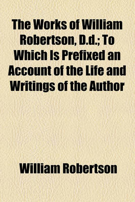 Book cover for The Works of William Robertson, D.D.; To Which Is Prefixed an Account of the Life and Writings of the Author