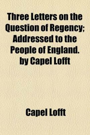 Cover of Three Letters on the Question of Regency; Addressed to the People of England. by Capel Lofft