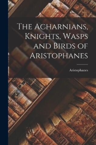 Cover of The Acharnians, Knights, Wasps and Birds of Aristophanes