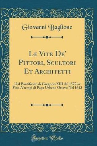 Cover of Le Vite De' Pittori, Scultori Et Architetti: Dal Pontificato di Gregorio XIII del 1572 in Fino A'tempi di Papa Urbano Ottavo Nel 1642 (Classic Reprint)