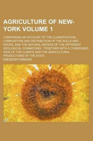 Cover of Agriculture of New-York Volume 1; Comprising an Account of the Classification, Composition and Distribution of the Solls and Rocks, and the Natural Waters of the Different Geological Formations Together with a Condensed View of the Climate and the Agricu