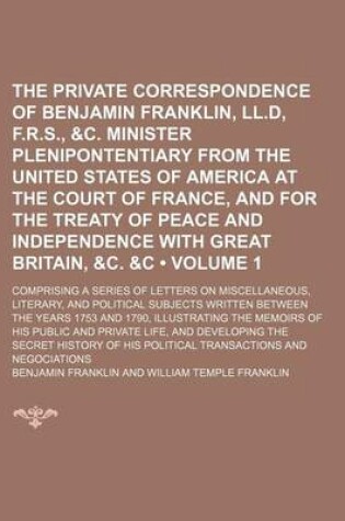 Cover of The Private Correspondence of Benjamin Franklin, LL.D, F.R.S., &C. Minister Plenipontentiary from the United States of America at the Court of France, and for the Treaty of Peace and Independence with Great Britain, &C. &C (Volume 1); Comprising a Series