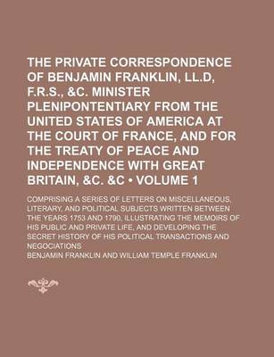 Book cover for The Private Correspondence of Benjamin Franklin, LL.D, F.R.S., &C. Minister Plenipontentiary from the United States of America at the Court of France, and for the Treaty of Peace and Independence with Great Britain, &C. &C (Volume 1); Comprising a Series