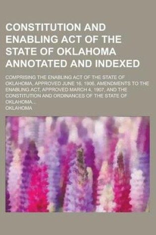 Cover of Constitution and Enabling Act of the State of Oklahoma Annotated and Indexed; Comprising the Enabling Act of the State of Oklahoma, Approved June 16, 1906, Amendments to the Enabling ACT, Approved March 4, 1907, and the Constitution and