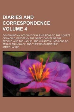 Cover of Diaries and Correspondence Volume 4; Containing an Account of His Missions to the Courts of Madrid, Frederick the Great, Catherine the Second, and the Hague and His Special Missions to Berlin, Brunswick, and the French Republic
