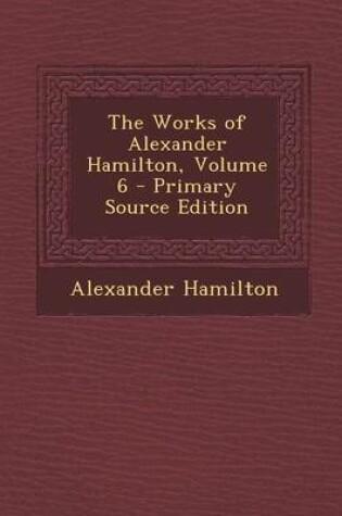 Cover of The Works of Alexander Hamilton, Volume 6 - Primary Source Edition