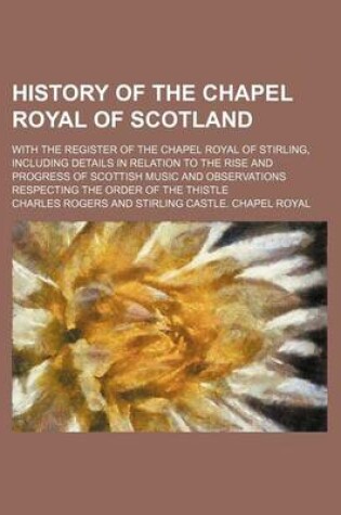Cover of History of the Chapel Royal of Scotland; With the Register of the Chapel Royal of Stirling, Including Details in Relation to the Rise and Progress of Scottish Music and Observations Respecting the Order of the Thistle
