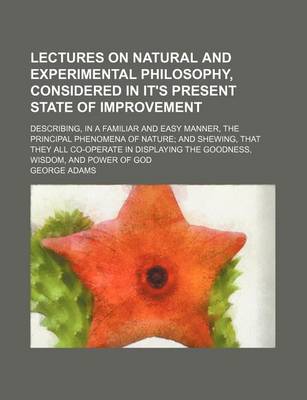 Book cover for Lectures on Natural and Experimental Philosophy, Considered in It's Present State of Improvement Volume 2; Describing, in a Familiar and Easy Manner, the Principal Phenomena of Nature and Shewing, That They All Co-Operate in Displaying the Goodness, Wisdo