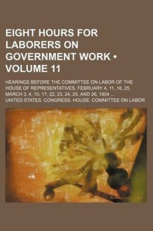 Cover of Eight Hours for Laborers on Government Work (Volume 11); Hearings Before the Committee on Labor of the House of Representatives, February 4, 11, 18, 25, March 3, 4, 10, 17, 22, 23, 24, 25, and 26, 1904