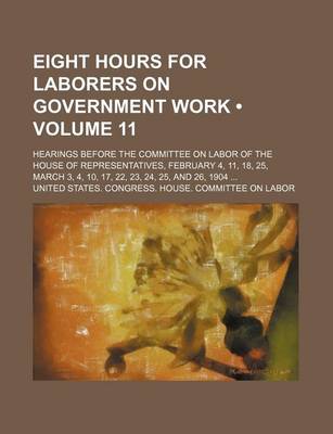 Book cover for Eight Hours for Laborers on Government Work (Volume 11); Hearings Before the Committee on Labor of the House of Representatives, February 4, 11, 18, 25, March 3, 4, 10, 17, 22, 23, 24, 25, and 26, 1904