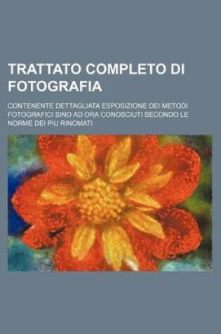 Cover of Trattato Completo Di Fotografia; Contenente Dettagliata Esposizione Dei Metodi Fotografici Sino Ad Ora Conosciuti Secondo Le Norme Dei Piu Rinomati